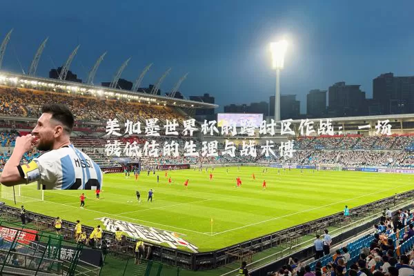 美加墨世界杯的跨时区作战:一场被低估的生理与战术博弈