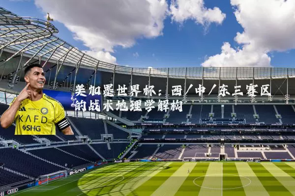 美加墨世界杯:西/中/东三赛区的战术地理学解构