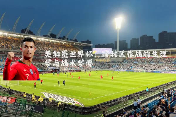 美加墨世界杯：跨时区作战的生理学与战术学博弈