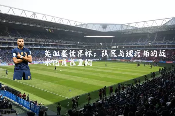 美加墨世界杯:队医与理疗师的战术化角色重构