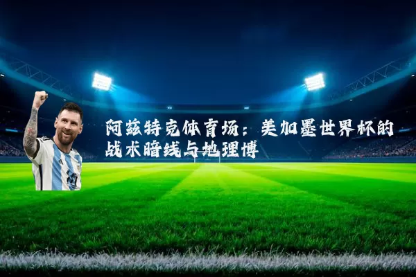 阿兹特克体育场：美加墨世界杯的战术暗线与地理博弈