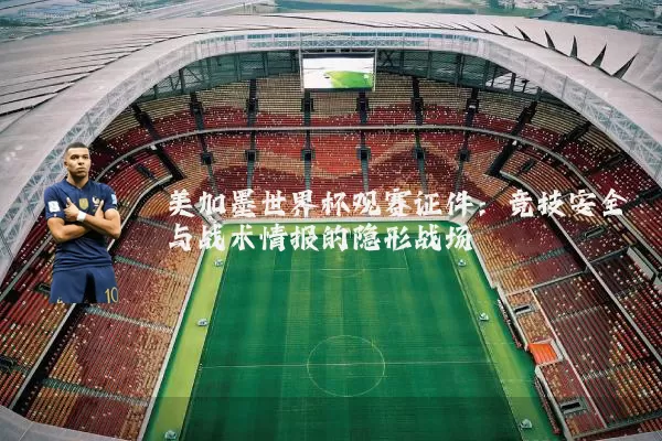 美加墨世界杯观赛证件:竞技安全与战术情报的隐形战场